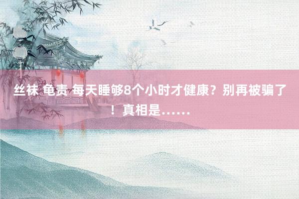 丝袜 龟责 每天睡够8个小时才健康？别再被骗了！真相是……