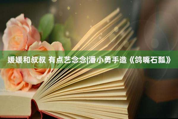 媛媛和叔叔 有点艺念念|潘小勇手造《鸽嘴石瓢》