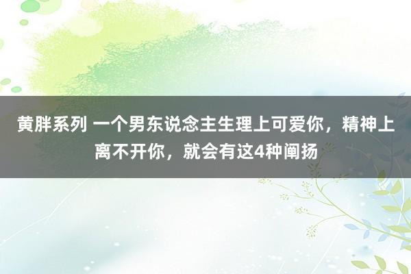 黄胖系列 一个男东说念主生理上可爱你，精神上离不开你，就会有这4种阐扬