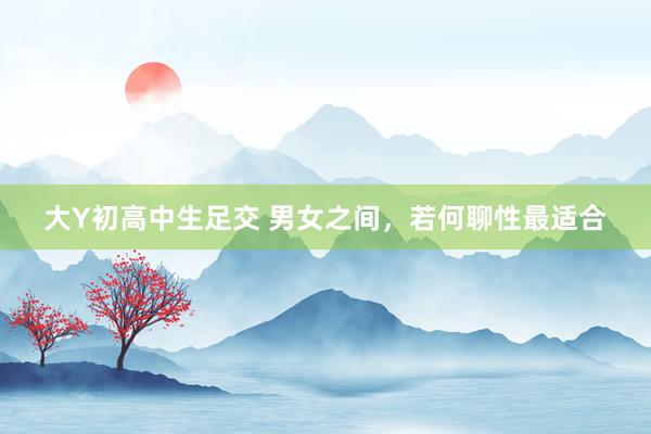 大Y初高中生足交 男女之间，若何聊性最适合