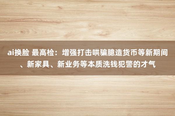 ai换脸 最高检：增强打击哄骗臆造货币等新期间、新家具、新业务等本质洗钱犯警的才气