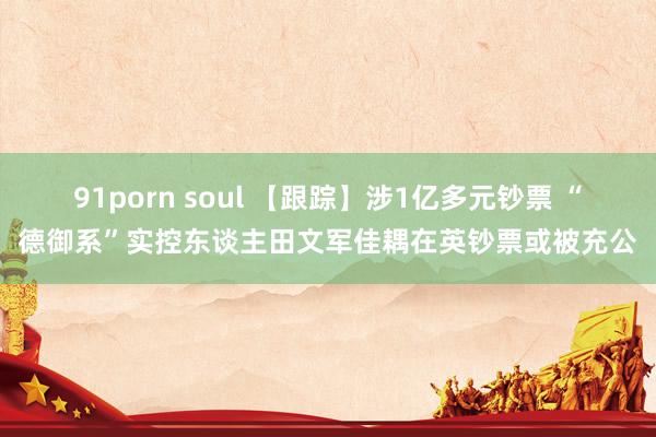 91porn soul 【跟踪】涉1亿多元钞票 “德御系”实控东谈主田文军佳耦在英钞票或被充公