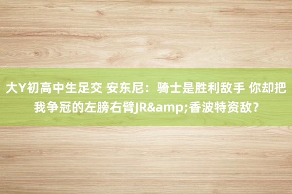 大Y初高中生足交 安东尼：骑士是胜利敌手 你却把我争冠的左膀右臂JR&香波特资敌？