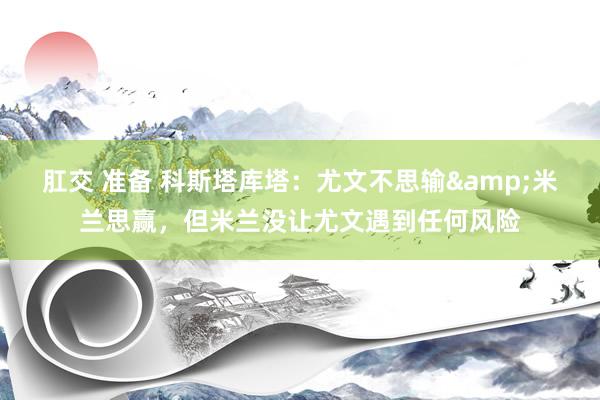 肛交 准备 科斯塔库塔：尤文不思输&米兰思赢，但米兰没让尤文遇到任何风险