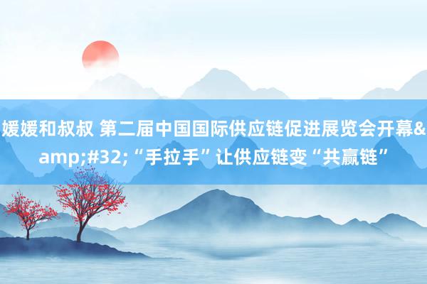 媛媛和叔叔 第二届中国国际供应链促进展览会开幕&#32;“手拉手”让供应链变“共赢链”