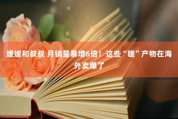 媛媛和叔叔 月销量暴增6倍！这些“暖”产物在海外卖爆了