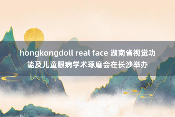 hongkongdoll real face 湖南省视觉功能及儿童眼病学术琢磨会在长沙举办