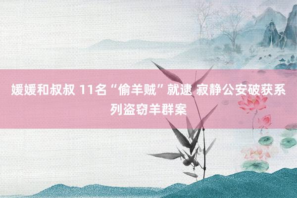 媛媛和叔叔 11名“偷羊贼”就逮 寂静公安破获系列盗窃羊群案