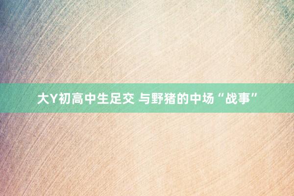 大Y初高中生足交 与野猪的中场“战事”