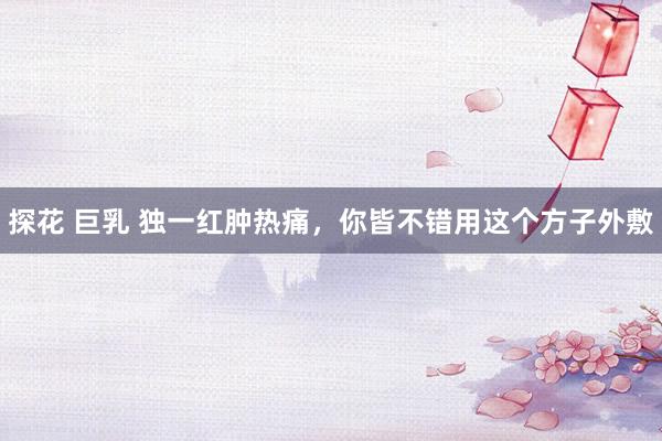 探花 巨乳 独一红肿热痛，你皆不错用这个方子外敷
