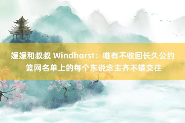 媛媛和叔叔 Windhorst：唯有不收回长久公约 篮网名单上的每个东说念主齐不错交往