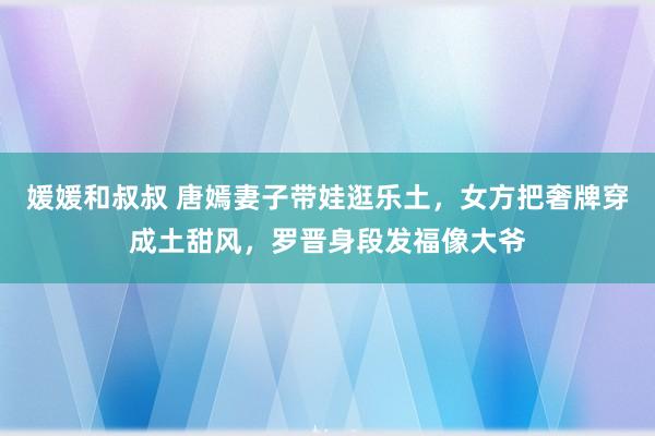 媛媛和叔叔 唐嫣妻子带娃逛乐土，女方把奢牌穿成土甜风，罗晋身段发福像大爷