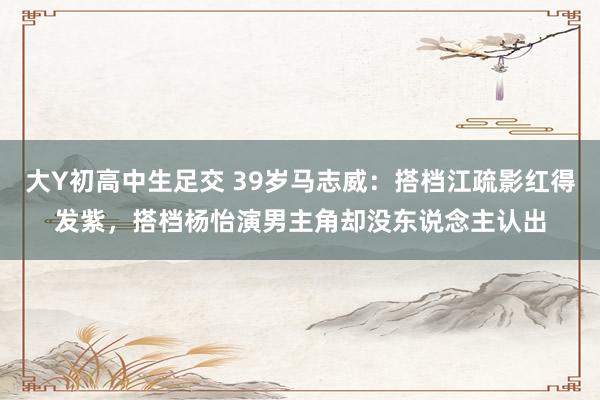大Y初高中生足交 39岁马志威：搭档江疏影红得发紫，搭档杨怡演男主角却没东说念主认出
