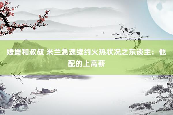 媛媛和叔叔 米兰急速续约火热状况之东谈主：他配的上高薪