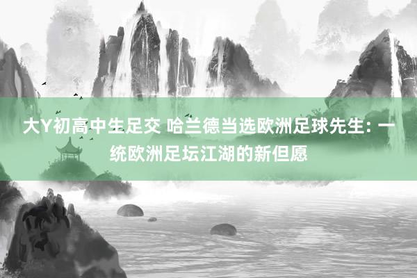 大Y初高中生足交 哈兰德当选欧洲足球先生: 一统欧洲足坛江湖的新但愿