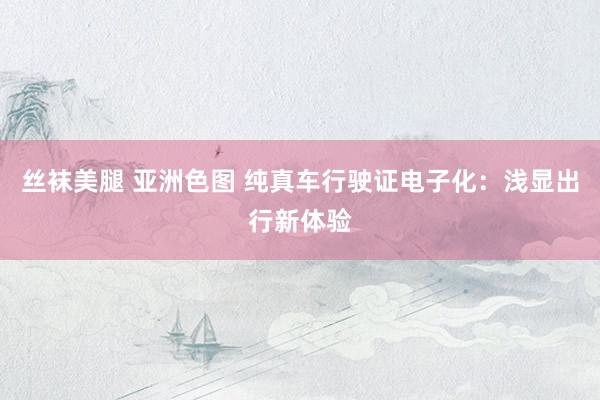丝袜美腿 亚洲色图 纯真车行驶证电子化：浅显出行新体验