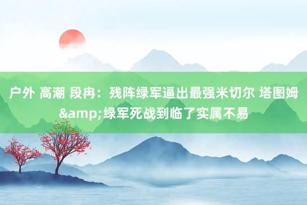 户外 高潮 段冉：残阵绿军逼出最强米切尔 塔图姆&绿军死战到临了实属不易