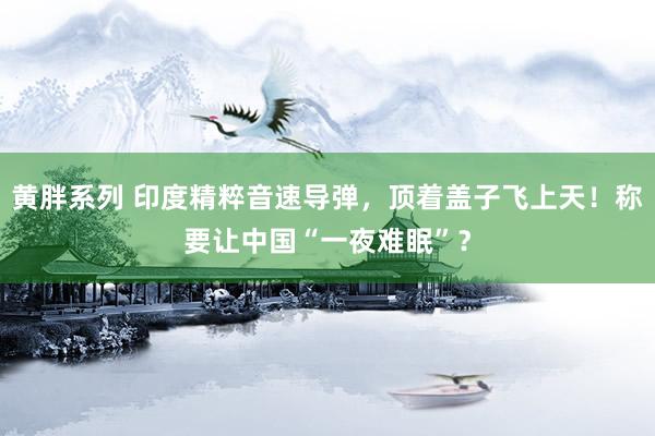 黄胖系列 印度精粹音速导弹，顶着盖子飞上天！称要让中国“一夜难眠”？