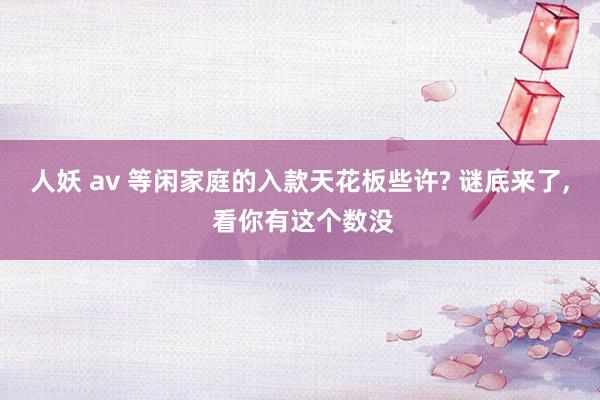 人妖 av 等闲家庭的入款天花板些许? 谜底来了, 看你有这个数没