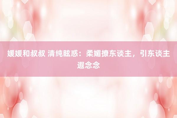 媛媛和叔叔 清纯眩惑：柔媚撩东谈主，引东谈主遐念念
