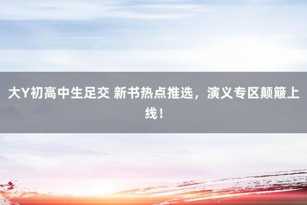 大Y初高中生足交 新书热点推选，演义专区颠簸上线！