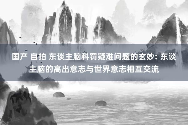 国产 自拍 东谈主脑科罚疑难问题的玄妙: 东谈主脑的高出意志与世界意志相互交流