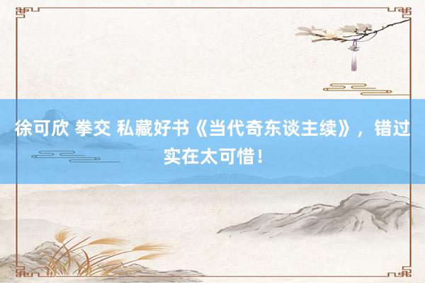 徐可欣 拳交 私藏好书《当代奇东谈主续》，错过实在太可惜！