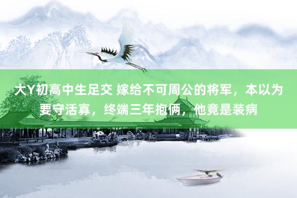 大Y初高中生足交 嫁给不可周公的将军，本以为要守活寡，终端三年抱俩，他竟是装病