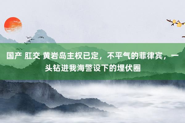 国产 肛交 黄岩岛主权已定，不平气的菲律宾，一头钻进我海警设下的埋伏圈