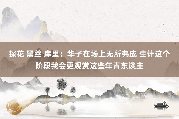 探花 黑丝 库里：华子在场上无所弗成 生计这个阶段我会更观赏这些年青东谈主