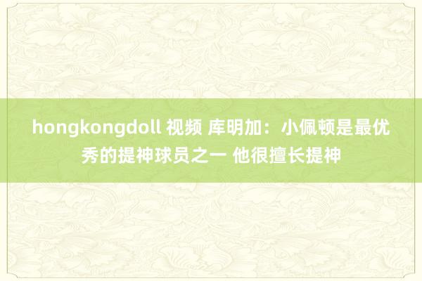 hongkongdoll 视频 库明加：小佩顿是最优秀的提神球员之一 他很擅长提神