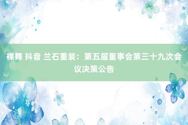 裸舞 抖音 兰石重装：第五届董事会第三十九次会议决策公告