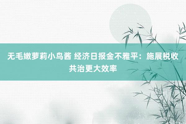 无毛嫩萝莉小鸟酱 经济日报金不雅平：施展税收共治更大效率