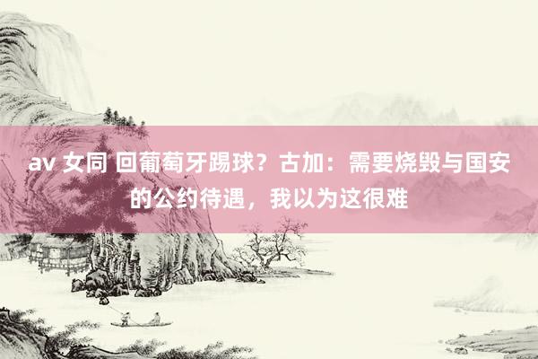 av 女同 回葡萄牙踢球？古加：需要烧毁与国安的公约待遇，我以为这很难