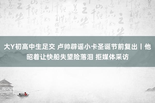 大Y初高中生足交 卢帅辟谣小卡圣诞节前复出丨他昭着让快船失望险落泪 拒媒体采访