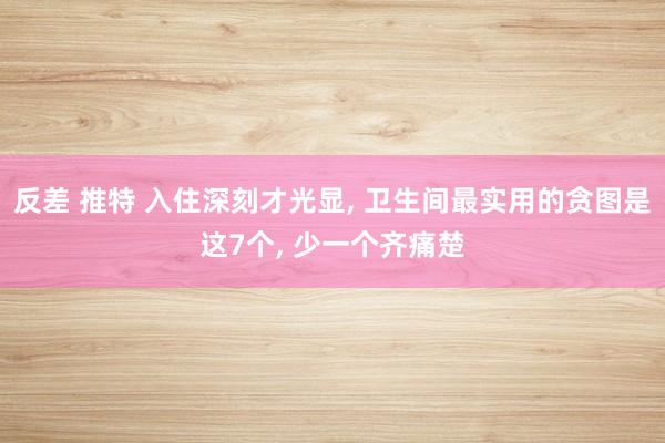 反差 推特 入住深刻才光显, 卫生间最实用的贪图是这7个, 少一个齐痛楚