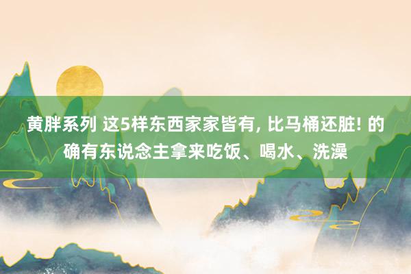 黄胖系列 这5样东西家家皆有, 比马桶还脏! 的确有东说念主拿来吃饭、喝水、洗澡