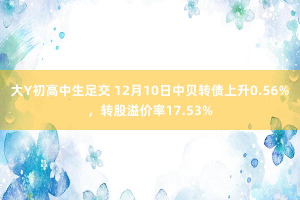 大Y初高中生足交 12月10日中贝转债上升0.56%，转股溢价率17.53%