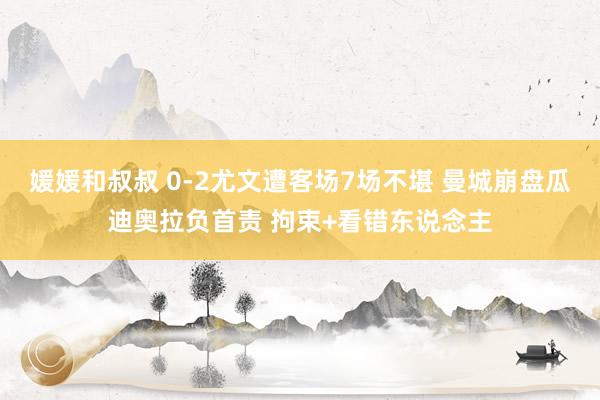媛媛和叔叔 0-2尤文遭客场7场不堪 曼城崩盘瓜迪奥拉负首责 拘束+看错东说念主
