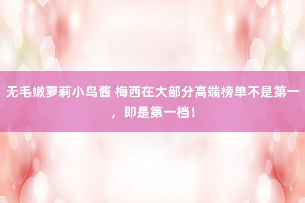 无毛嫩萝莉小鸟酱 梅西在大部分高端榜单不是第一，即是第一档！