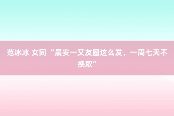 范冰冰 女同 “晨安一又友圈这么发，一周七天不换取”