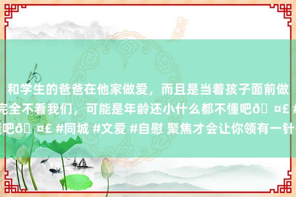 和学生的爸爸在他家做爱，而且是当着孩子面前做爱，太刺激了，孩子完全不看我们，可能是年龄还小什么都不懂吧🤣 #同城 #文爱 #自慰 聚焦才会让你领有一针捅破天的能量