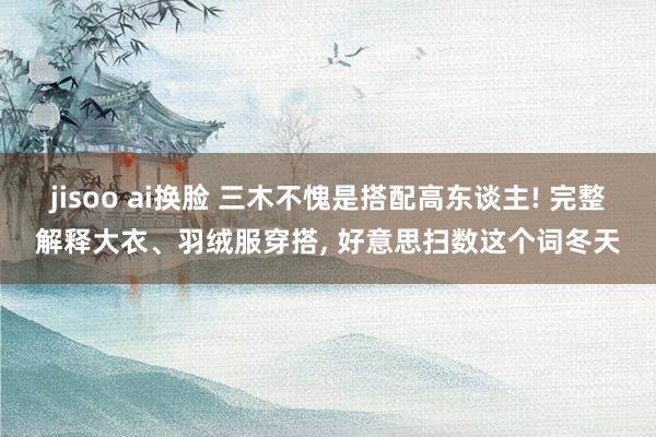 jisoo ai换脸 三木不愧是搭配高东谈主! 完整解释大衣、羽绒服穿搭, 好意思扫数这个词冬天