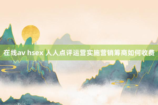 在线av hsex 人人点评运营实施营销筹商如何收费