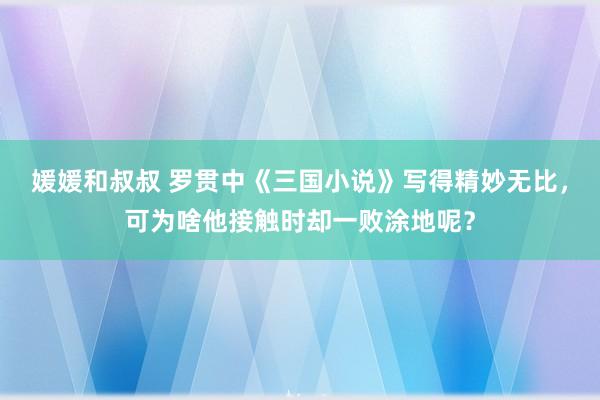 媛媛和叔叔 罗贯中《三国小说》写得精妙无比，可为啥他接触时却一败涂地呢？