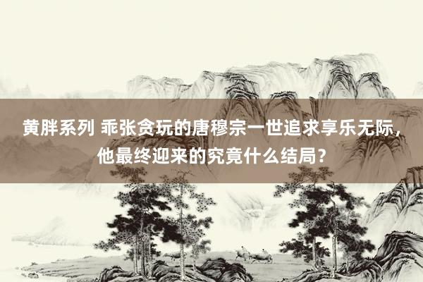 黄胖系列 乖张贪玩的唐穆宗一世追求享乐无际，他最终迎来的究竟什么结局？