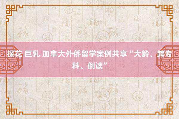 探花 巨乳 加拿大外侨留学案例共享“大龄、跨专科、倒读”