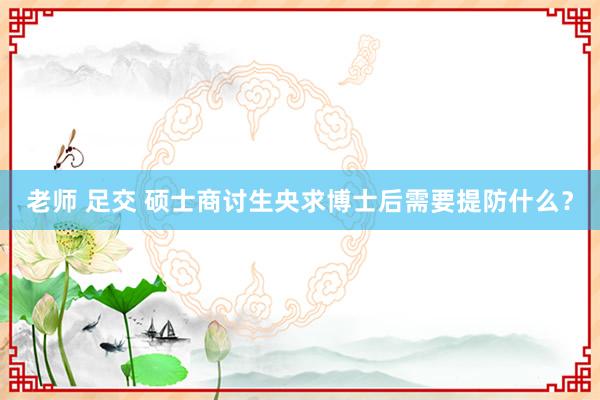 老师 足交 硕士商讨生央求博士后需要提防什么？