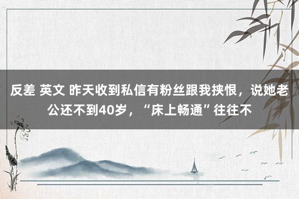 反差 英文 昨天收到私信有粉丝跟我挟恨，说她老公还不到40岁，“床上畅通”往往不