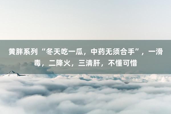 黄胖系列 “冬天吃一瓜，中药无须合手”，一滑毒，二降火，三清肝，不懂可惜